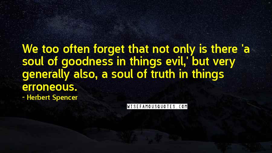 Herbert Spencer Quotes: We too often forget that not only is there 'a soul of goodness in things evil,' but very generally also, a soul of truth in things erroneous.