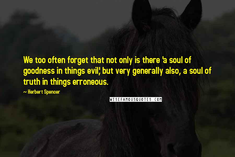 Herbert Spencer Quotes: We too often forget that not only is there 'a soul of goodness in things evil,' but very generally also, a soul of truth in things erroneous.