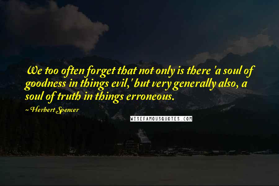 Herbert Spencer Quotes: We too often forget that not only is there 'a soul of goodness in things evil,' but very generally also, a soul of truth in things erroneous.