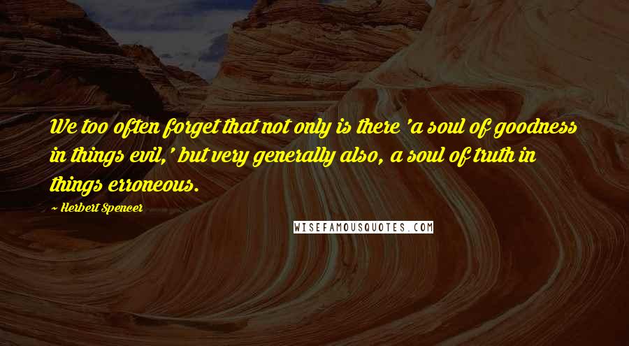 Herbert Spencer Quotes: We too often forget that not only is there 'a soul of goodness in things evil,' but very generally also, a soul of truth in things erroneous.