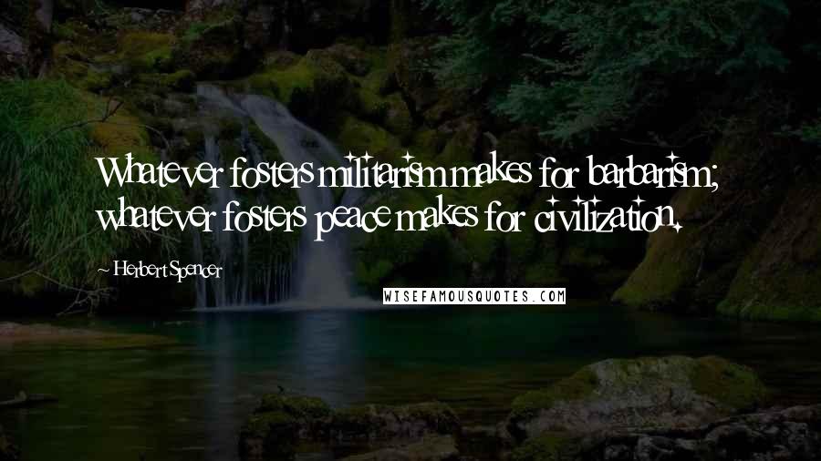 Herbert Spencer Quotes: Whatever fosters militarism makes for barbarism; whatever fosters peace makes for civilization.