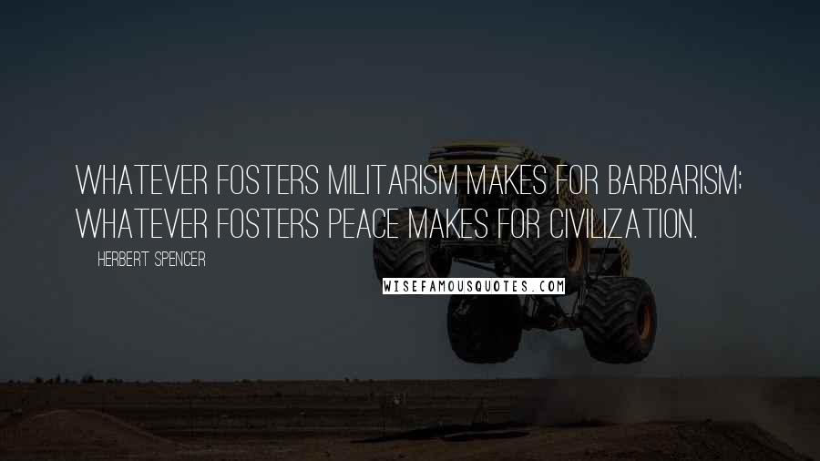 Herbert Spencer Quotes: Whatever fosters militarism makes for barbarism; whatever fosters peace makes for civilization.