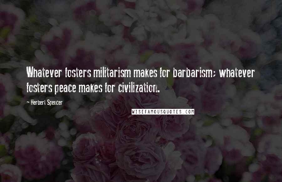 Herbert Spencer Quotes: Whatever fosters militarism makes for barbarism; whatever fosters peace makes for civilization.