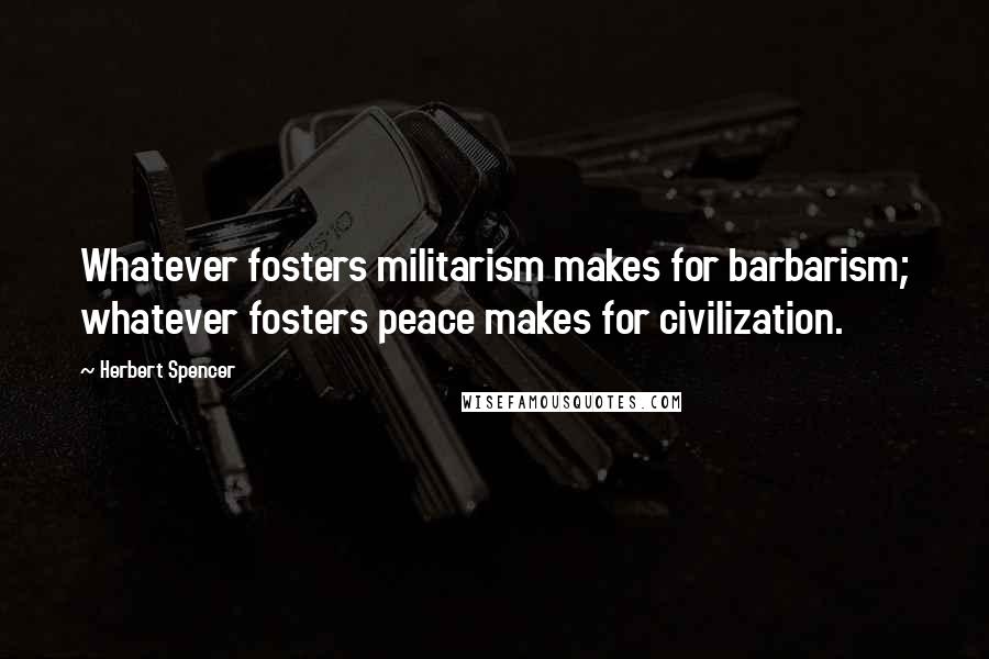 Herbert Spencer Quotes: Whatever fosters militarism makes for barbarism; whatever fosters peace makes for civilization.
