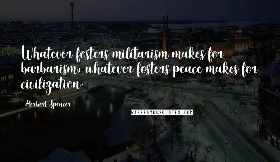 Herbert Spencer Quotes: Whatever fosters militarism makes for barbarism; whatever fosters peace makes for civilization.