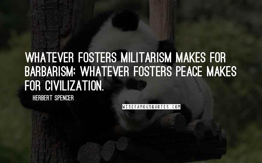 Herbert Spencer Quotes: Whatever fosters militarism makes for barbarism; whatever fosters peace makes for civilization.