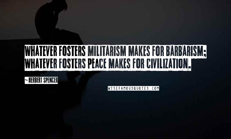 Herbert Spencer Quotes: Whatever fosters militarism makes for barbarism; whatever fosters peace makes for civilization.