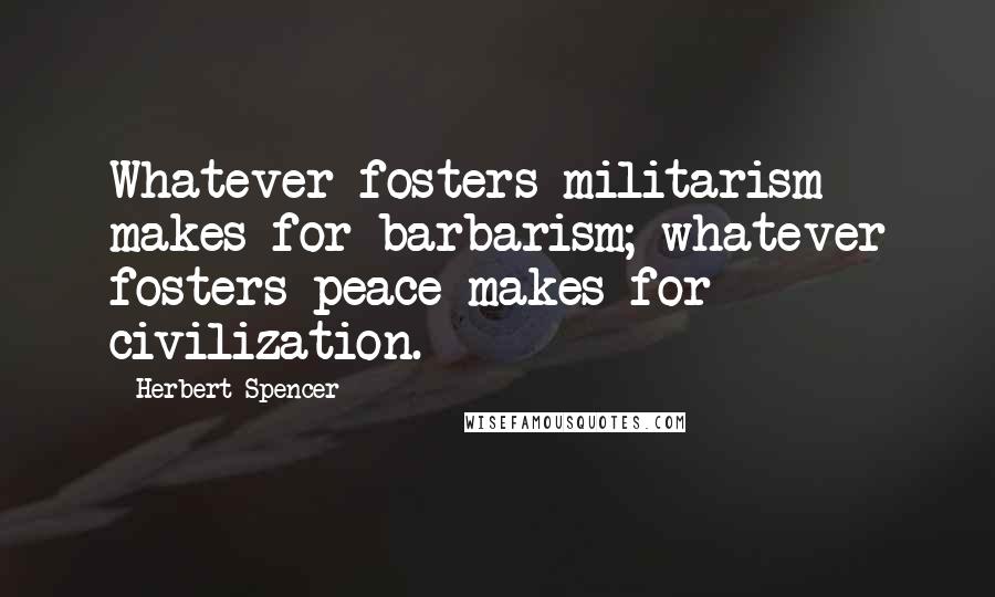 Herbert Spencer Quotes: Whatever fosters militarism makes for barbarism; whatever fosters peace makes for civilization.