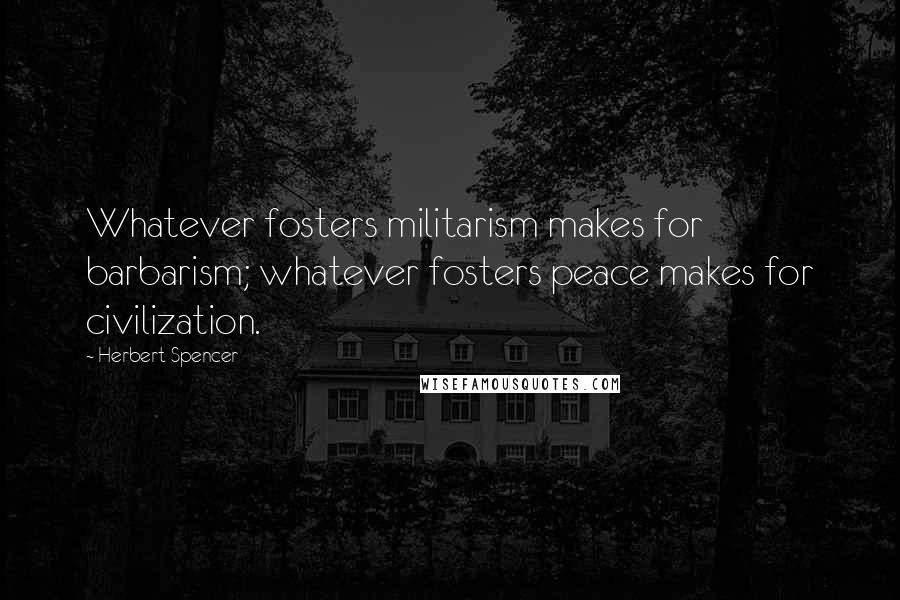 Herbert Spencer Quotes: Whatever fosters militarism makes for barbarism; whatever fosters peace makes for civilization.