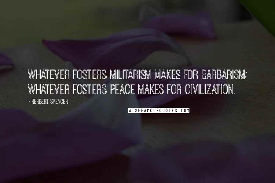 Herbert Spencer Quotes: Whatever fosters militarism makes for barbarism; whatever fosters peace makes for civilization.