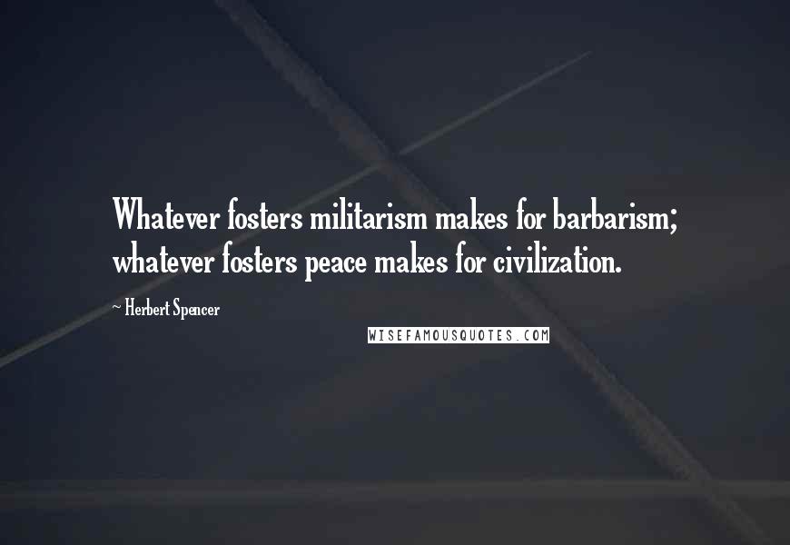 Herbert Spencer Quotes: Whatever fosters militarism makes for barbarism; whatever fosters peace makes for civilization.