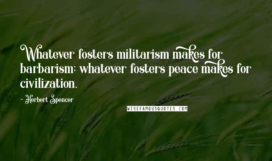Herbert Spencer Quotes: Whatever fosters militarism makes for barbarism; whatever fosters peace makes for civilization.