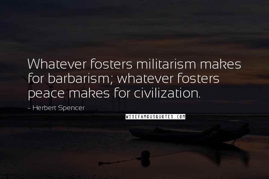 Herbert Spencer Quotes: Whatever fosters militarism makes for barbarism; whatever fosters peace makes for civilization.