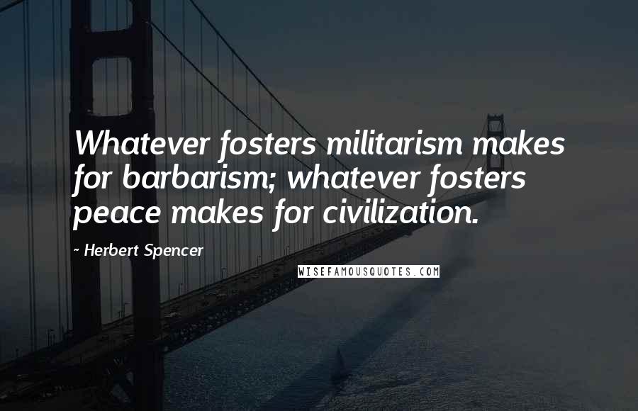 Herbert Spencer Quotes: Whatever fosters militarism makes for barbarism; whatever fosters peace makes for civilization.