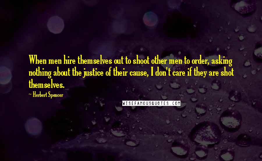 Herbert Spencer Quotes: When men hire themselves out to shoot other men to order, asking nothing about the justice of their cause, I don't care if they are shot themselves.