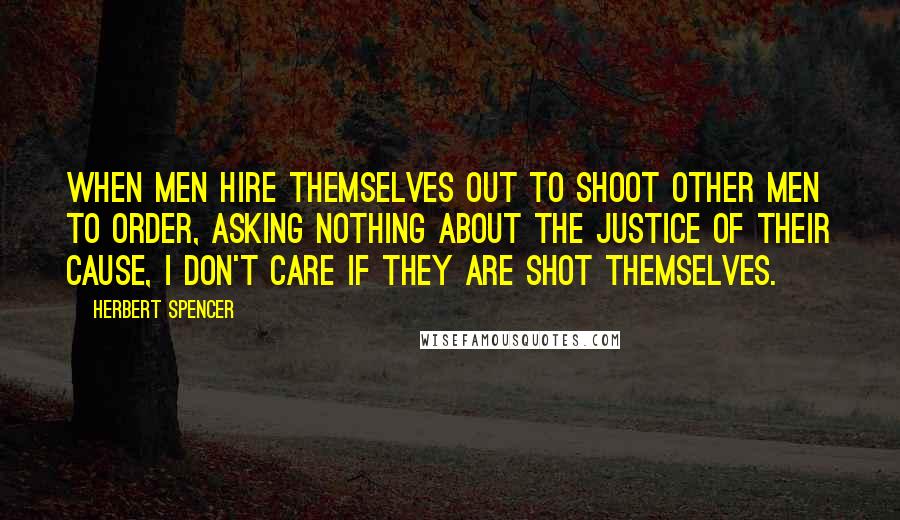 Herbert Spencer Quotes: When men hire themselves out to shoot other men to order, asking nothing about the justice of their cause, I don't care if they are shot themselves.