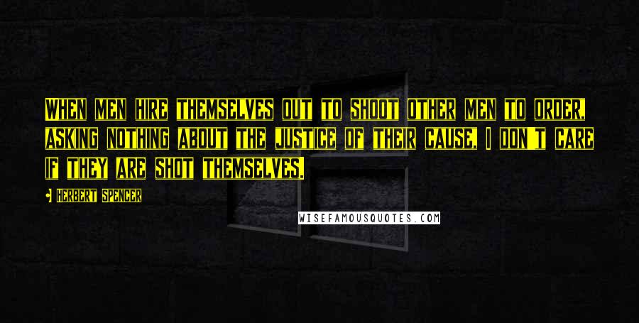 Herbert Spencer Quotes: When men hire themselves out to shoot other men to order, asking nothing about the justice of their cause, I don't care if they are shot themselves.