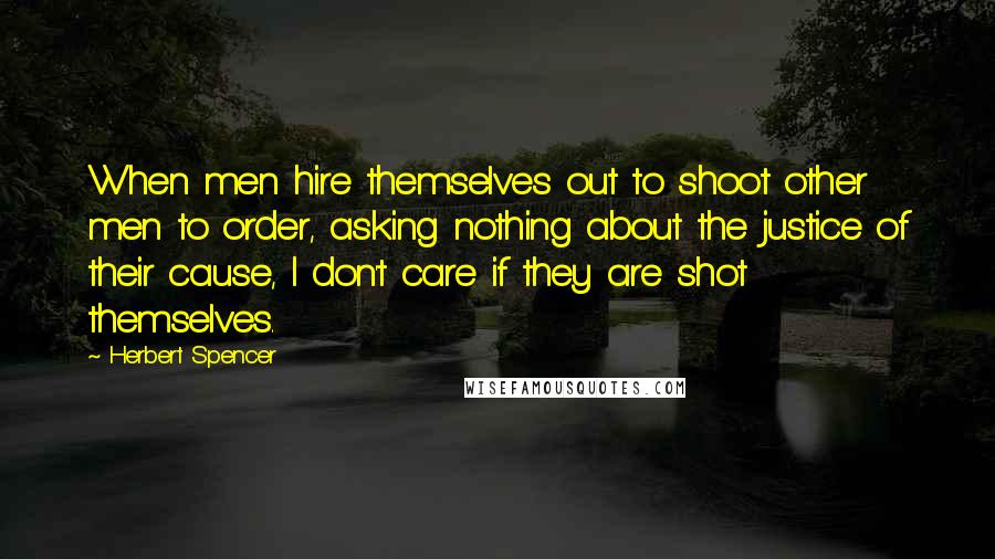 Herbert Spencer Quotes: When men hire themselves out to shoot other men to order, asking nothing about the justice of their cause, I don't care if they are shot themselves.