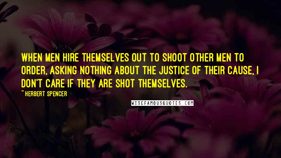 Herbert Spencer Quotes: When men hire themselves out to shoot other men to order, asking nothing about the justice of their cause, I don't care if they are shot themselves.