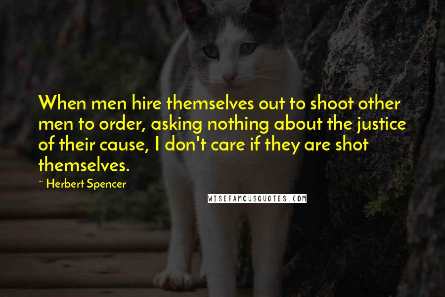 Herbert Spencer Quotes: When men hire themselves out to shoot other men to order, asking nothing about the justice of their cause, I don't care if they are shot themselves.