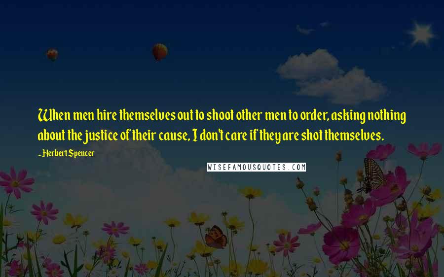 Herbert Spencer Quotes: When men hire themselves out to shoot other men to order, asking nothing about the justice of their cause, I don't care if they are shot themselves.