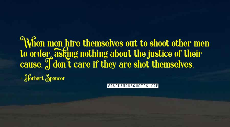 Herbert Spencer Quotes: When men hire themselves out to shoot other men to order, asking nothing about the justice of their cause, I don't care if they are shot themselves.