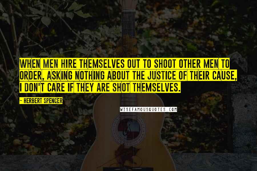 Herbert Spencer Quotes: When men hire themselves out to shoot other men to order, asking nothing about the justice of their cause, I don't care if they are shot themselves.