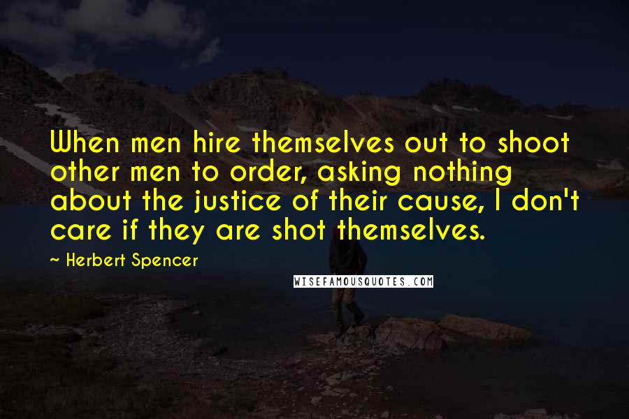 Herbert Spencer Quotes: When men hire themselves out to shoot other men to order, asking nothing about the justice of their cause, I don't care if they are shot themselves.
