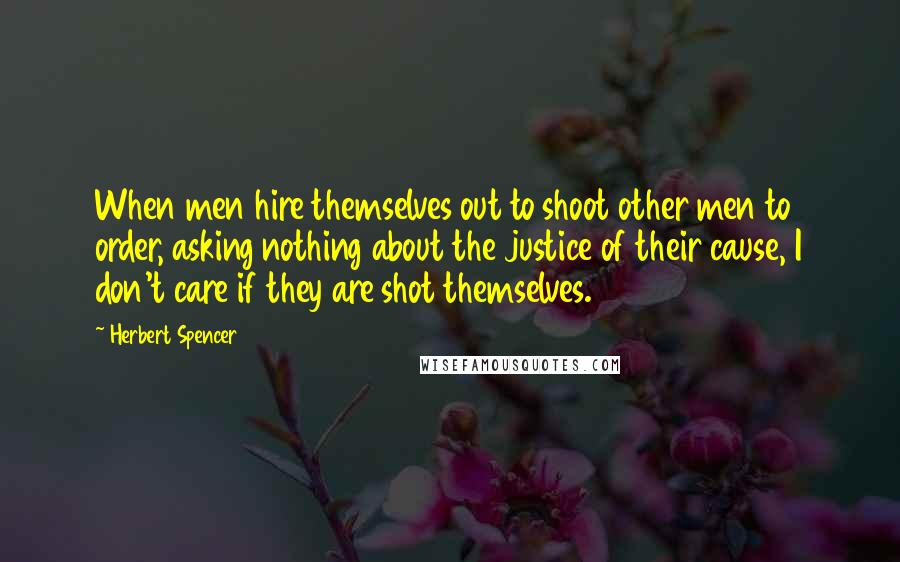 Herbert Spencer Quotes: When men hire themselves out to shoot other men to order, asking nothing about the justice of their cause, I don't care if they are shot themselves.
