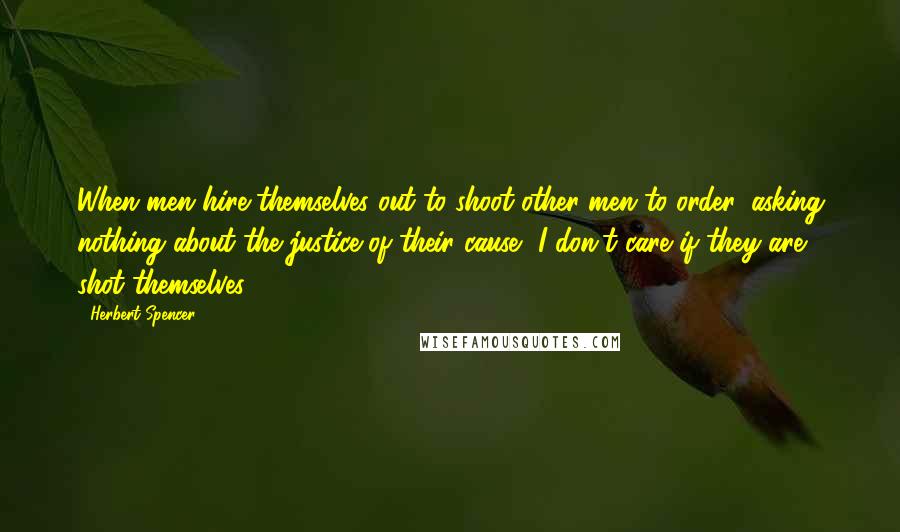 Herbert Spencer Quotes: When men hire themselves out to shoot other men to order, asking nothing about the justice of their cause, I don't care if they are shot themselves.