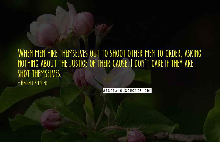 Herbert Spencer Quotes: When men hire themselves out to shoot other men to order, asking nothing about the justice of their cause, I don't care if they are shot themselves.