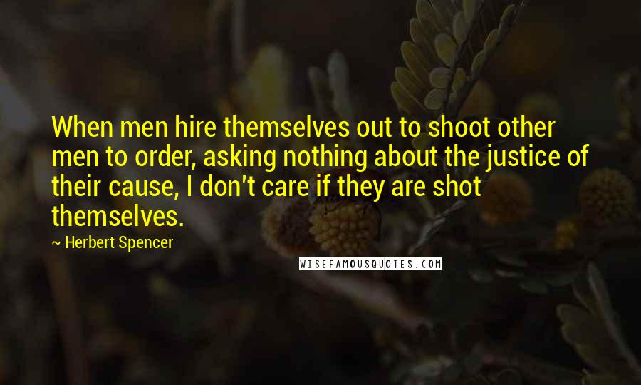 Herbert Spencer Quotes: When men hire themselves out to shoot other men to order, asking nothing about the justice of their cause, I don't care if they are shot themselves.