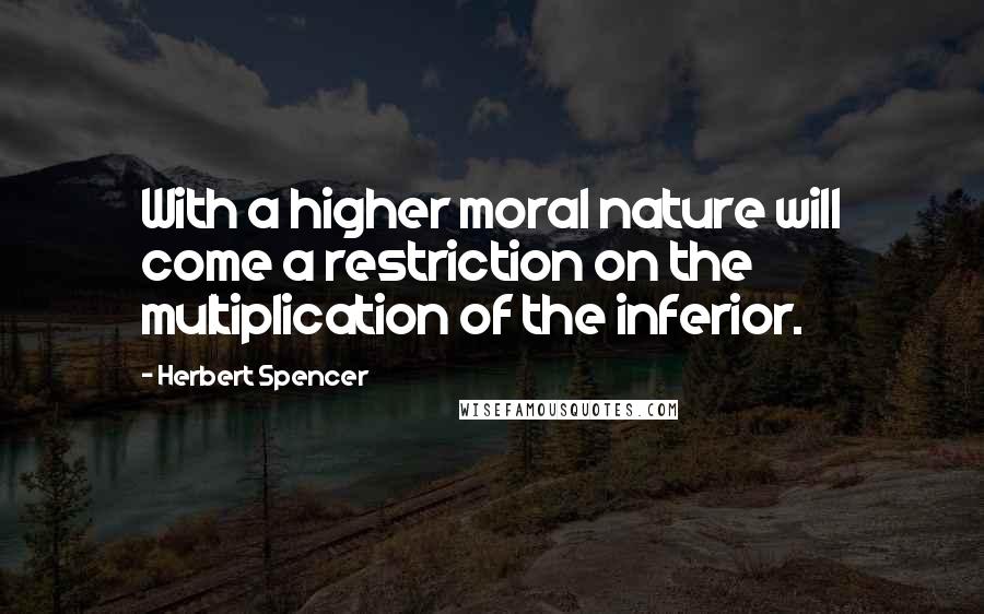 Herbert Spencer Quotes: With a higher moral nature will come a restriction on the multiplication of the inferior.