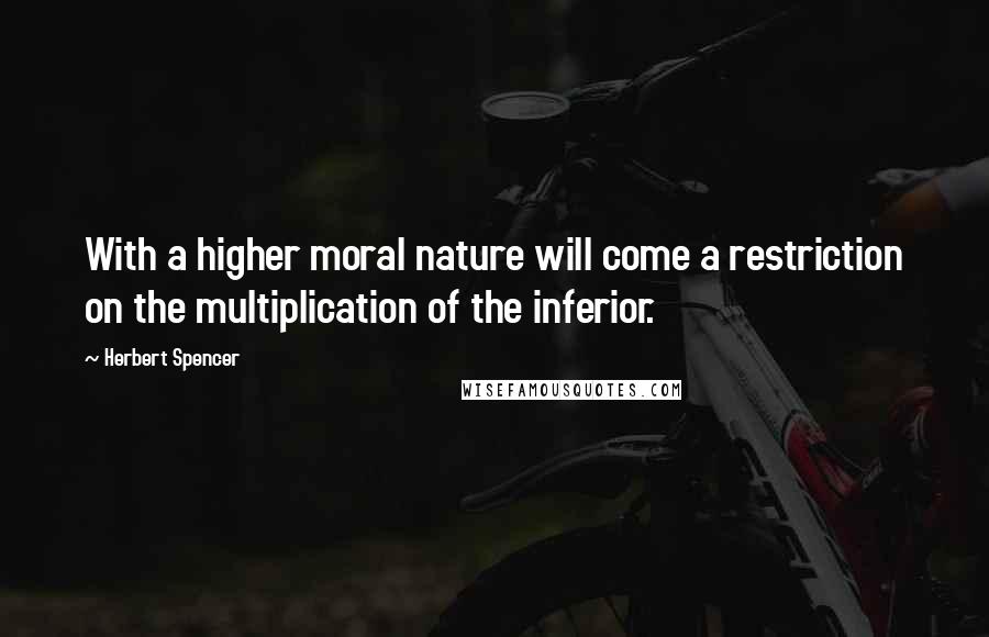 Herbert Spencer Quotes: With a higher moral nature will come a restriction on the multiplication of the inferior.