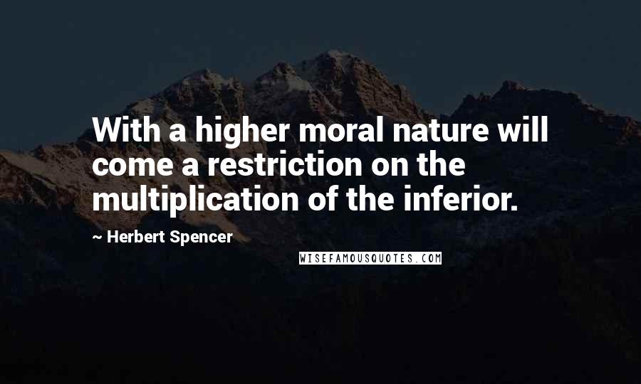Herbert Spencer Quotes: With a higher moral nature will come a restriction on the multiplication of the inferior.
