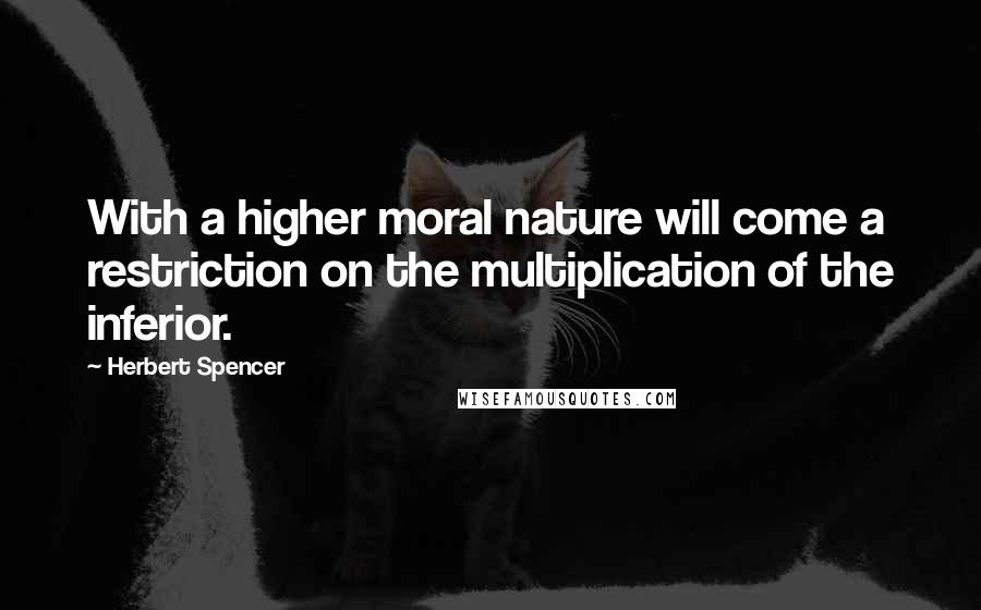 Herbert Spencer Quotes: With a higher moral nature will come a restriction on the multiplication of the inferior.