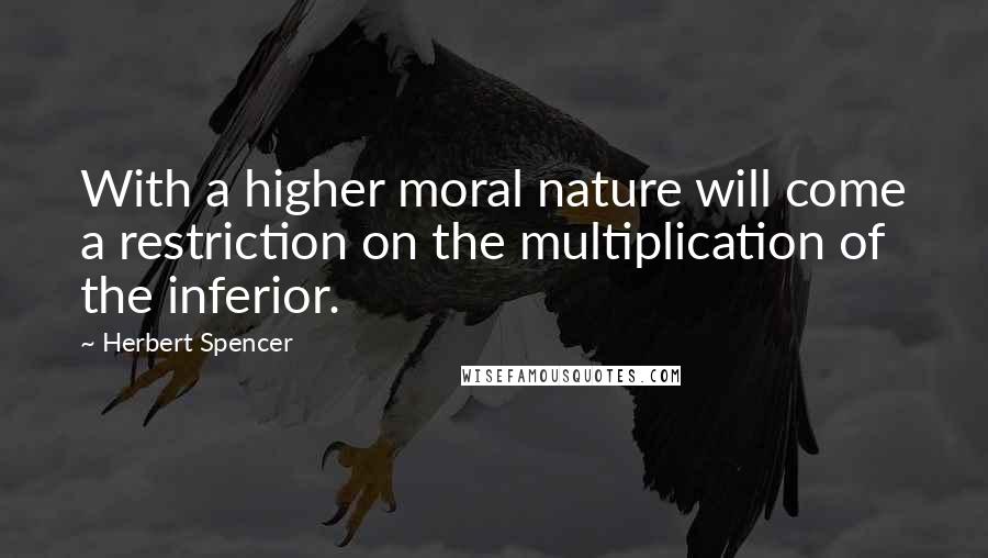 Herbert Spencer Quotes: With a higher moral nature will come a restriction on the multiplication of the inferior.