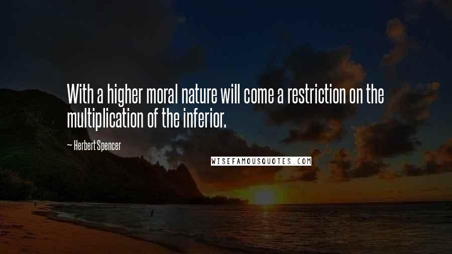 Herbert Spencer Quotes: With a higher moral nature will come a restriction on the multiplication of the inferior.