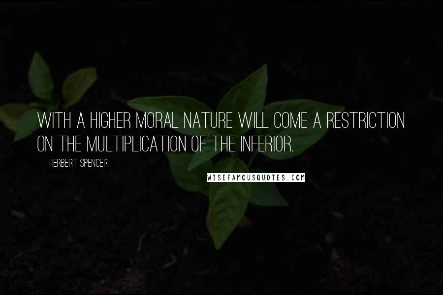 Herbert Spencer Quotes: With a higher moral nature will come a restriction on the multiplication of the inferior.