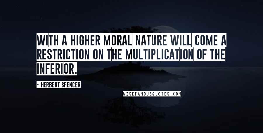 Herbert Spencer Quotes: With a higher moral nature will come a restriction on the multiplication of the inferior.