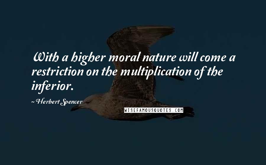 Herbert Spencer Quotes: With a higher moral nature will come a restriction on the multiplication of the inferior.