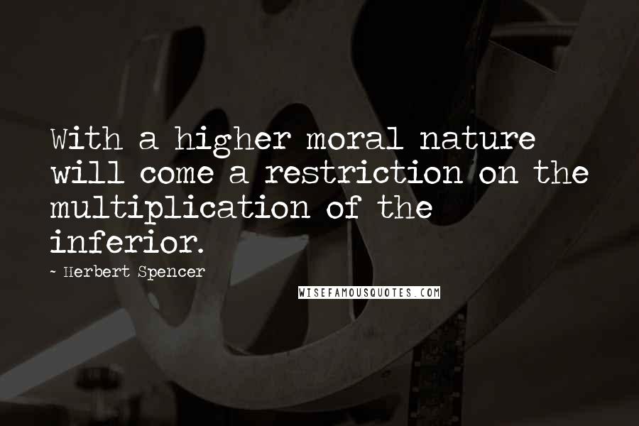 Herbert Spencer Quotes: With a higher moral nature will come a restriction on the multiplication of the inferior.