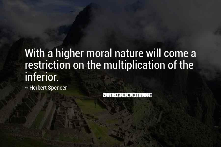 Herbert Spencer Quotes: With a higher moral nature will come a restriction on the multiplication of the inferior.