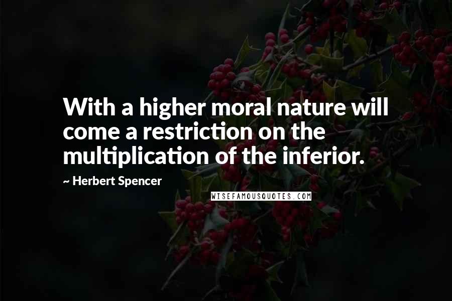 Herbert Spencer Quotes: With a higher moral nature will come a restriction on the multiplication of the inferior.