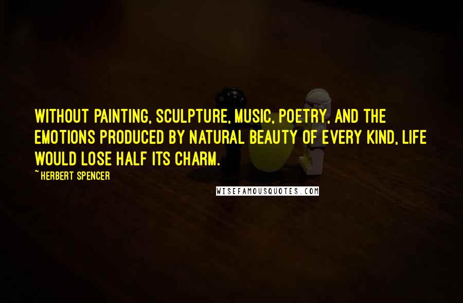 Herbert Spencer Quotes: Without painting, sculpture, music, poetry, and the emotions produced by natural beauty of every kind, life would lose half its charm.