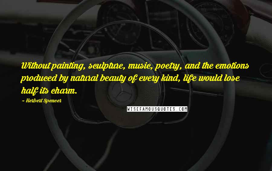 Herbert Spencer Quotes: Without painting, sculpture, music, poetry, and the emotions produced by natural beauty of every kind, life would lose half its charm.