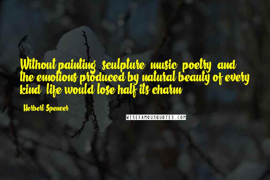 Herbert Spencer Quotes: Without painting, sculpture, music, poetry, and the emotions produced by natural beauty of every kind, life would lose half its charm.
