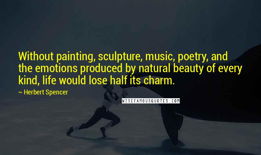 Herbert Spencer Quotes: Without painting, sculpture, music, poetry, and the emotions produced by natural beauty of every kind, life would lose half its charm.