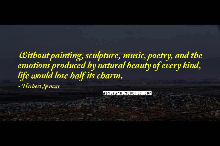 Herbert Spencer Quotes: Without painting, sculpture, music, poetry, and the emotions produced by natural beauty of every kind, life would lose half its charm.