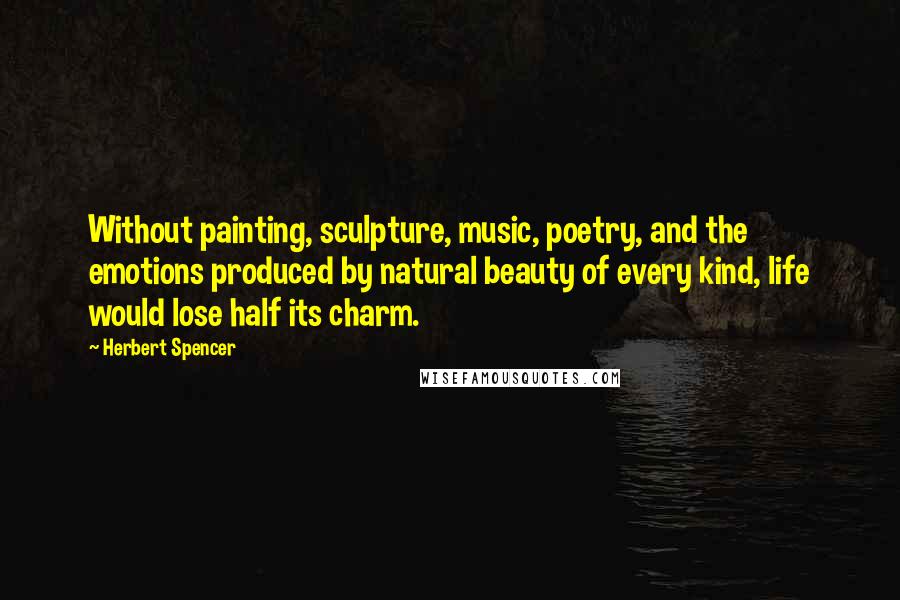 Herbert Spencer Quotes: Without painting, sculpture, music, poetry, and the emotions produced by natural beauty of every kind, life would lose half its charm.